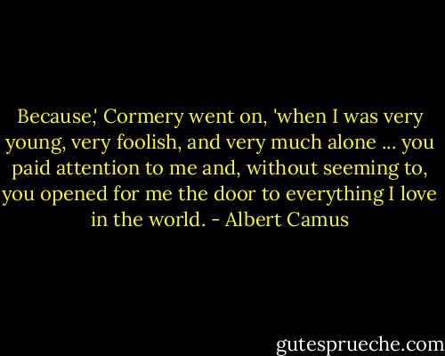 Because,' Cormery went on, 'when I was very young, very foolish, and very much alone ... you paid attention to me and, without seeming to, you opened for me the door to everything I love in the world. - Albert Camus
