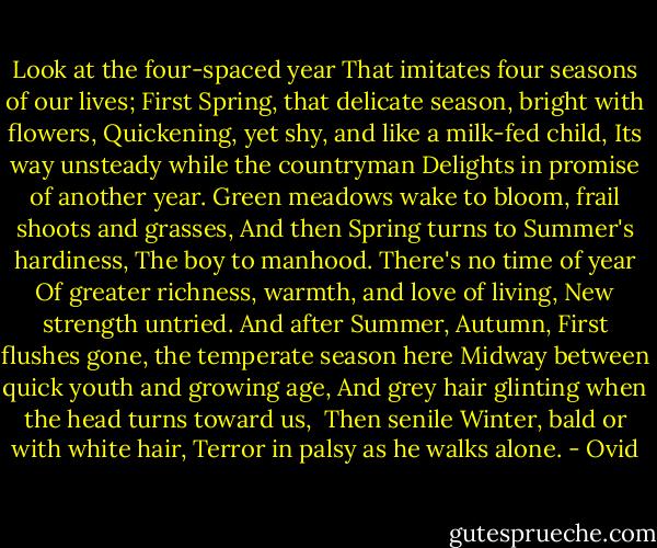 Look at the four-spaced year<br />That imitates four seasons of our lives;<br />First Spring, that delicate season, bright with flowers,<br />Quickening, yet shy, and like a milk-fed child,<br />Its way unsteady while the countryman<br />Delights in promise of another year.<br />Green meadows wake to bloom, frail shoots and grasses,<br />And then Spring turns to Summer's hardiness,<br />The boy to manhood. There's no time of year<br />Of greater richness, warmth, and love of living,<br />New strength untried. And after Summer, Autumn,<br />First flushes gone, the temperate season here<br />Midway between quick youth and growing age,<br />And grey hair glinting when the head turns toward us, <br />Then senile Winter, bald or with white hair,<br />Terror in palsy as he walks alone. - Ovid