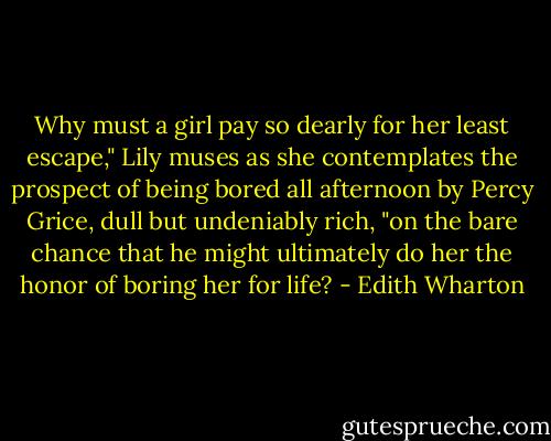 Why must a girl pay so dearly for her least escape," Lily muses as she contemplates the prospect of being bored all afternoon by Percy Grice, dull but undeniably rich, "on the bare chance that he might ultimately do her the honor of boring her for life? - Edith Wharton