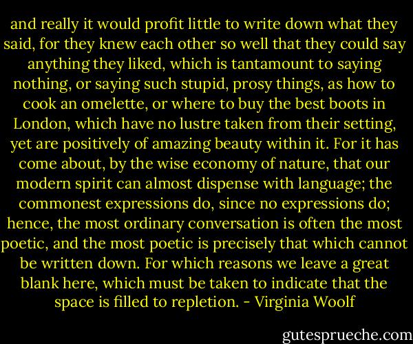 and really it would profit little to write down what they said, for they knew each other so well that they could say anything they liked, which is tantamount to saying nothing, or saying such stupid, prosy things, as how to cook an omelette, or where to buy the best boots in London, which have no lustre taken from their setting, yet are positively of amazing beauty within it. For it has come about, by the wise economy of nature, that our modern spirit can almost dispense with language; the commonest expressions do, since no expressions do; hence, the most ordinary conversation is often the most poetic, and the most poetic is precisely that which cannot be written down. For which reasons we leave a great blank here, which must be taken to indicate that the space is filled to repletion. - Virginia Woolf
