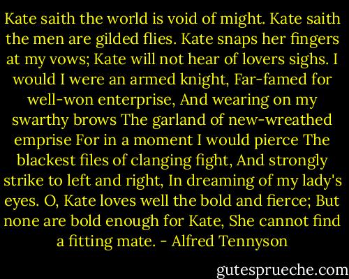 Kate saith the world is void of might.<br />Kate saith the men are gilded flies.<br />Kate snaps her fingers at my vows;<br />Kate will not hear of lovers sighs.<br />I would I were an armed knight,<br />Far-famed for well-won enterprise,<br />And wearing on my swarthy brows<br />The garland of new-wreathed emprise<br />For in a moment I would pierce<br />The blackest files of clanging fight,<br />And strongly strike to left and right,<br />In dreaming of my lady's eyes.<br />O, Kate loves well the bold and fierce;<br />But none are bold enough for Kate,<br />She cannot find a fitting mate. - Alfred Tennyson