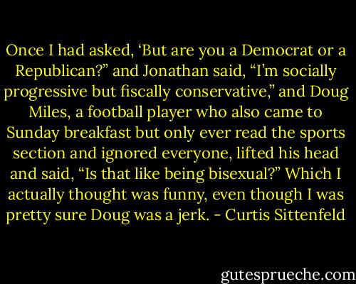 Once I had asked, ‘But are you a Democrat or a Republican?” and Jonathan said, “I’m socially progressive but fiscally conservative,” and Doug Miles, a football player who also came to Sunday breakfast but only ever read the sports section and ignored everyone, lifted his head and said, “Is that like being bisexual?” Which I actually thought was funny, even though I was pretty sure Doug was a jerk. - Curtis Sittenfeld