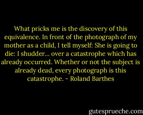 What pricks me is the discovery of this equivalence. In front of the photograph of my mother as a child, I tell myself: She is going to die: I shudder… over a catastrophe which has already occurred. Whether or not the subject is already dead, every photograph is this catastrophe. - Roland Barthes