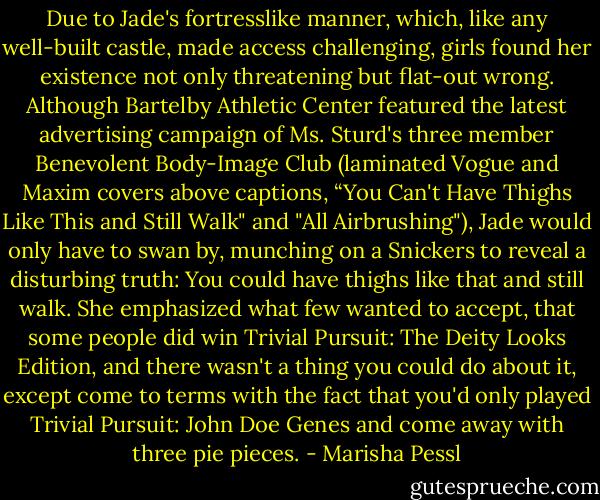 Due to Jade's fortresslike manner, which, like any well-built castle, made access challenging, girls found her existence not only threatening but flat-out wrong. Although Bartelby Athletic Center featured the latest advertising campaign of Ms. Sturd's three member Benevolent Body-Image Club (laminated Vogue and Maxim covers above captions, “You Can't Have Thighs Like This and Still Walk" and "All Airbrushing"), Jade would only have to swan by, munching on a Snickers to reveal a disturbing truth: You could have thighs like that and still walk. She emphasized what few wanted to accept, that some people did win Trivial Pursuit: The Deity Looks Edition, and there wasn't a thing you could do about it, except come to terms with the fact that you'd only played Trivial Pursuit: John Doe Genes and come away with three pie pieces. - Marisha Pessl