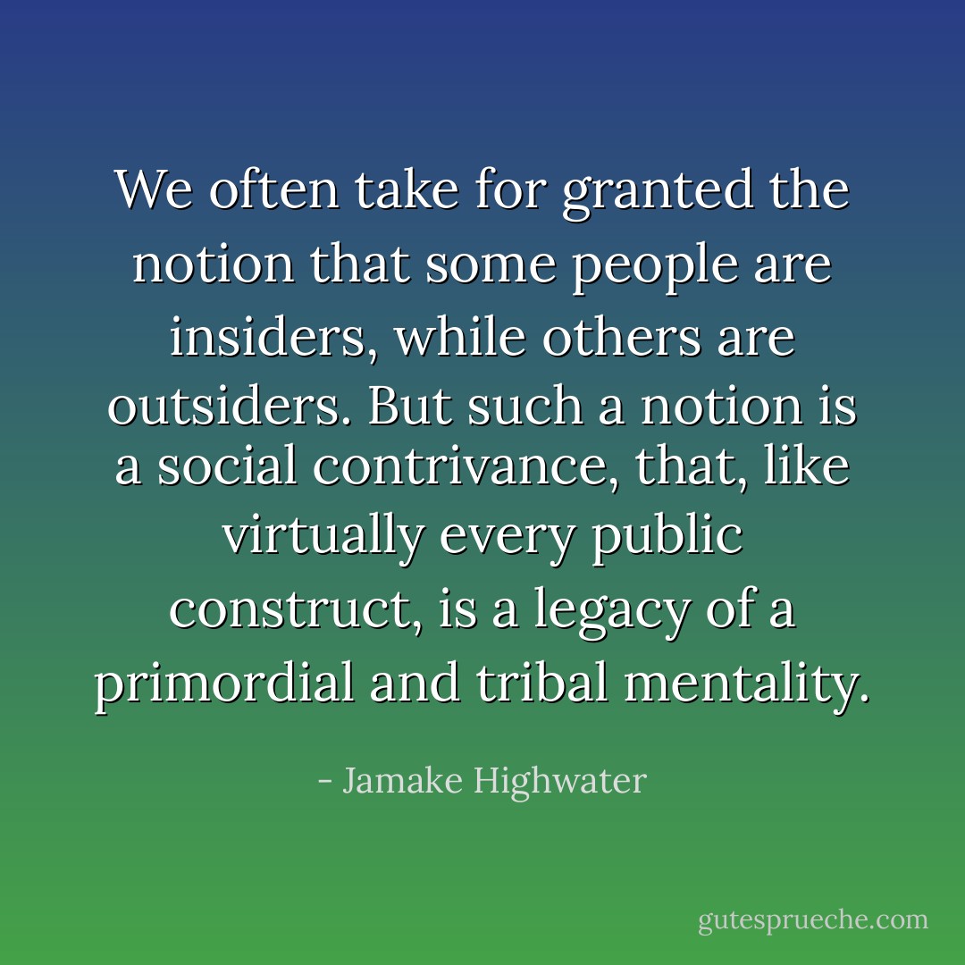 We often take for granted the notion that some people are insiders, while others are outsiders. But such a notion is a social contrivance, that, like virtually every public construct, is a legacy of a primordial and tribal mentality. - Jamake Highwater