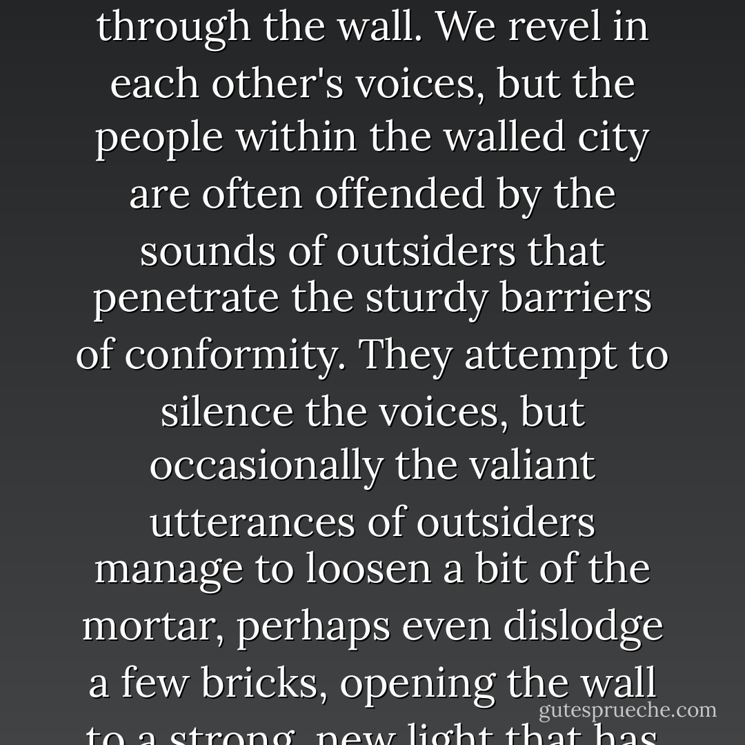 I have spent most of my adult life in a ghetto among countless other outsiders who have also learned how to talk through the wall. We revel in each other's voices, but the people within the walled city are often offended by the sounds of outsiders that penetrate the sturdy barriers of conformity. They attempt to silence the voices, but occasionally the valiant utterances of outsiders manage to loosen a bit of the mortar, perhaps even dislodge a few bricks, opening the wall to a strong, new light that has never before been seen by those who are safely walled up. - Jamake Highwater