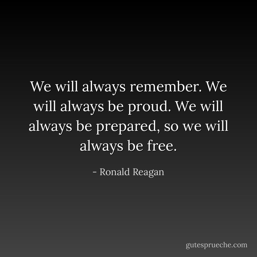 We will always remember. We will always be proud. We will always be prepared, so we will always be free. - Ronald Reagan