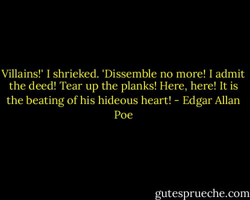 Villains!' I shrieked. 'Dissemble no more! I admit the deed! Tear up the planks! Here, here! It is the beating of his hideous heart! - Edgar Allan Poe