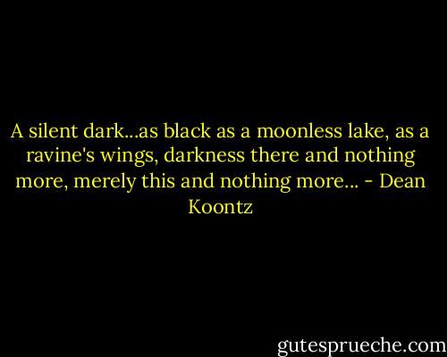 A silent dark...as black as a moonless lake, as a ravine's wings, darkness there and nothing more, merely this and nothing more... - Dean Koontz
