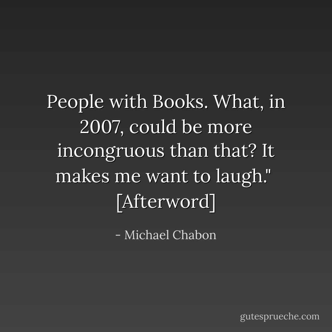 People with Books. What, in 2007, could be more incongruous than that? It makes me want to laugh."<br /><br />[<i>Afterword</i>] - Michael Chabon