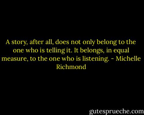 A story, after all, does not only belong to the one who is telling it. It belongs, in equal measure, to the one who is listening. - Michelle Richmond