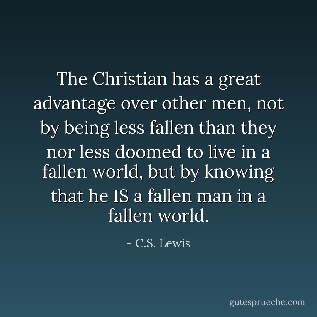 The Christian has a great advantage over other men, not by being less fallen than they nor less doomed to live in a fallen world, but by knowing that he IS a fallen man in a fallen world. - C.S. Lewis