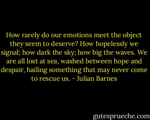How rarely do our emotions meet the object they seem to deserve? How hopelessly we signal; how dark the sky; how big the waves. We are all lost at sea, washed between hope and despair, hailing something that may never come to rescue us. - Julian Barnes