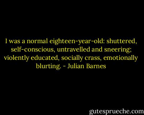 I was a normal eighteen-year-old: shuttered, self-conscious, untravelled and sneering; violently educated, socially crass, emotionally blurting. - Julian Barnes