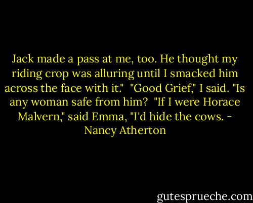 Jack made a pass at me, too. He thought my riding crop was alluring until I smacked him across the face with it." <br />"Good Grief," I said. "Is any woman safe from him? <br />"If I were Horace Malvern," said Emma, "I'd hide the cows. - Nancy Atherton