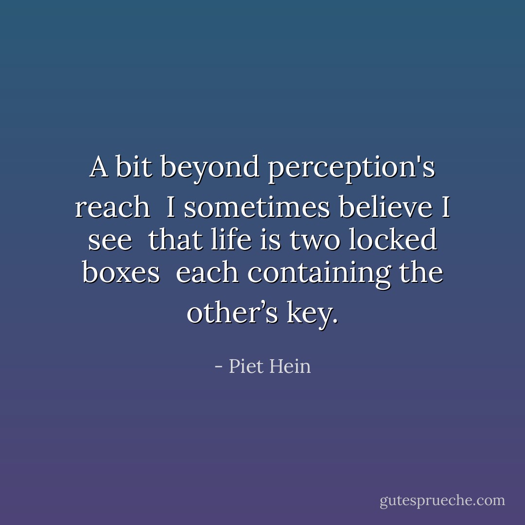 A bit beyond perception's reach <br />I sometimes believe I see <br />that life is two locked boxes <br />each containing the other’s key. - Piet Hein