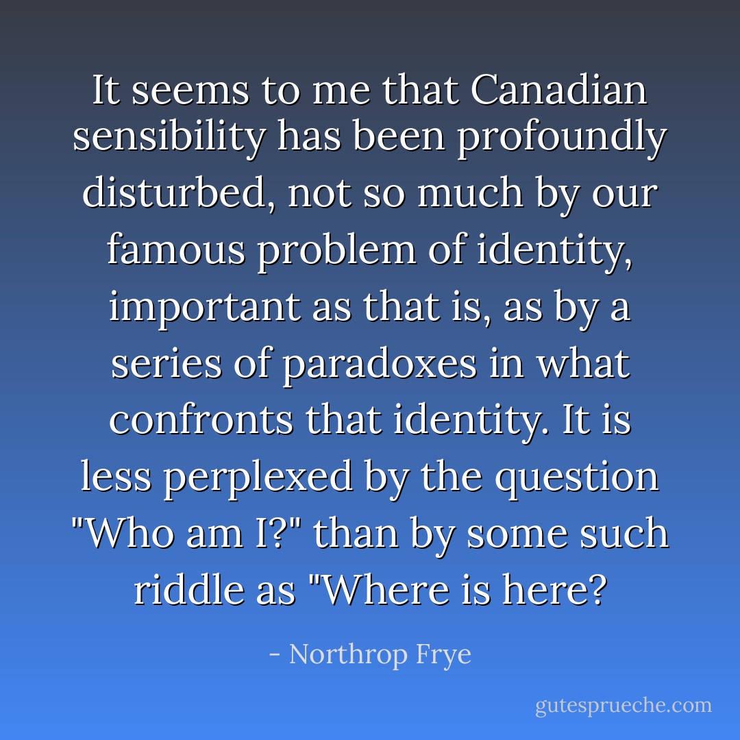 It seems to me that Canadian sensibility has been profoundly disturbed, not so much by our famous problem of identity, important as that is, as by a series of paradoxes in what confronts that identity. It is less perplexed by the question "Who am I?" than by some such riddle as "Where is here? - Northrop Frye