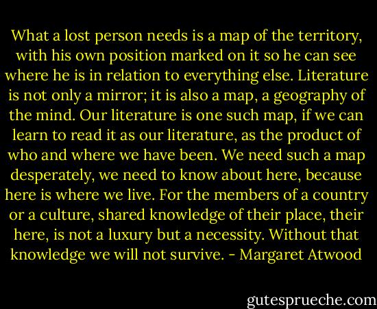 What a lost person needs is a map of the territory, with his own position marked on it so he can see where he is in relation to everything else. Literature is not only a mirror; it is also a map, a geography of the mind. Our literature is one such map, if we can learn to read it as our literature, as the product of who and where we have been. We need such a map desperately, we need to know about here, because here is where we live. For the members of a country or a culture, shared knowledge of their place, their here, is not a luxury but a necessity. Without that knowledge we will not survive. - Margaret Atwood
