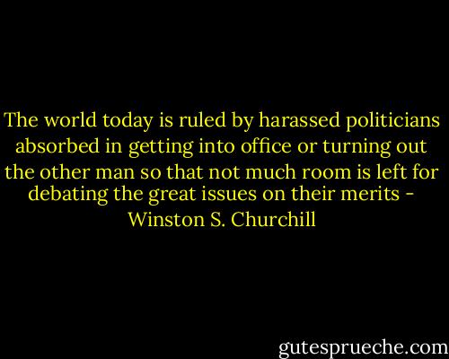 The world today is ruled by harassed politicians absorbed in getting into office or turning out the other man so that not much room is left for debating the great issues on their merits - Winston S. Churchill