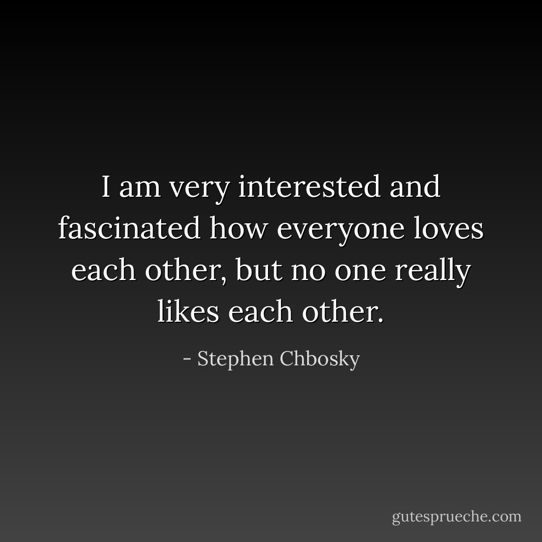 I am very interested and fascinated how everyone loves each other, but no one really likes each other. - Stephen Chbosky