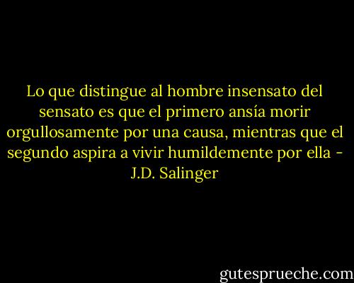 Lo que distingue al hombre insensato del sensato es que el primero ansía morir orgullosamente por una causa, mientras que el segundo aspira a vivir humildemente por ella - J.D. Salinger