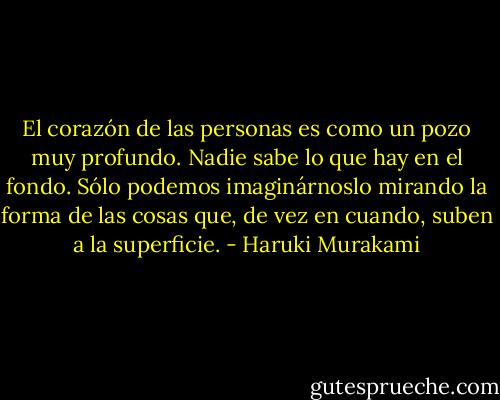 El corazón de las personas es como un pozo muy profundo. Nadie sabe lo que hay en el fondo. Sólo podemos imaginárnoslo mirando la forma de las cosas que, de vez en cuando, suben a la superficie. - Haruki Murakami