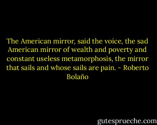 The American mirror, said the voice, the sad American mirror of wealth and poverty and constant useless metamorphosis, the mirror that sails and whose sails are pain. - Roberto Bolaño