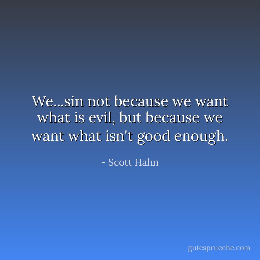 We...sin not because we want what is evil, but because we want what isn't good enough. - Scott Hahn