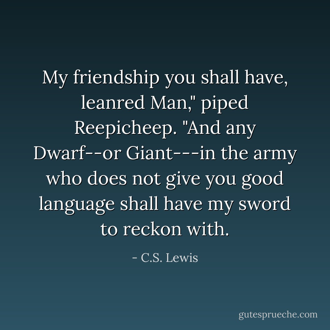 My friendship you shall have, leanred Man," piped Reepicheep. "And any Dwarf--or Giant---in the army who does not give you good language shall have my sword to reckon with. - C.S. Lewis