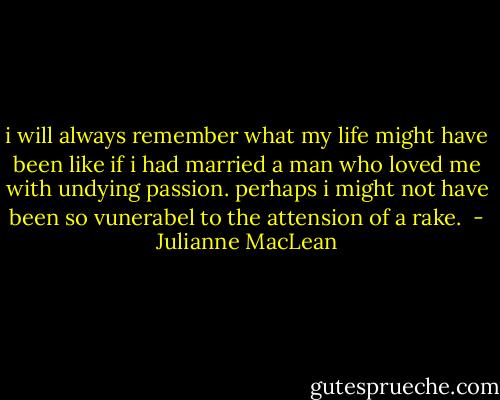 i will always remember what my life might have been like if i had married a man who loved me with undying passion. perhaps i might not have been so vunerabel to the attension of a rake.  - Julianne MacLean