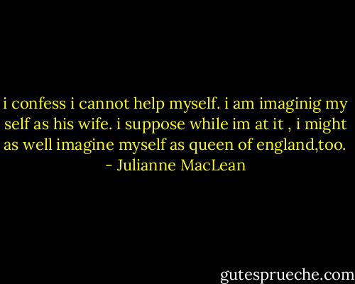 i confess i cannot help myself. i am imaginig my self as his wife. i suppose while im at it , i might as well imagine myself as queen of england,too. - Julianne MacLean