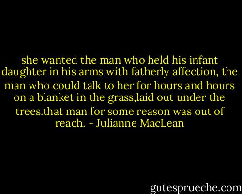 she wanted the man who held his infant daughter in his arms with fatherly affection, the man who could talk to her for hours and hours on a blanket in the grass,laid out under the trees.that man for some reason was out of reach. - Julianne MacLean