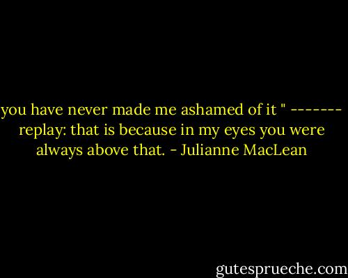 you have never made me ashamed of it " ------- replay:<br />that is because in my eyes you were always above that. - Julianne MacLean