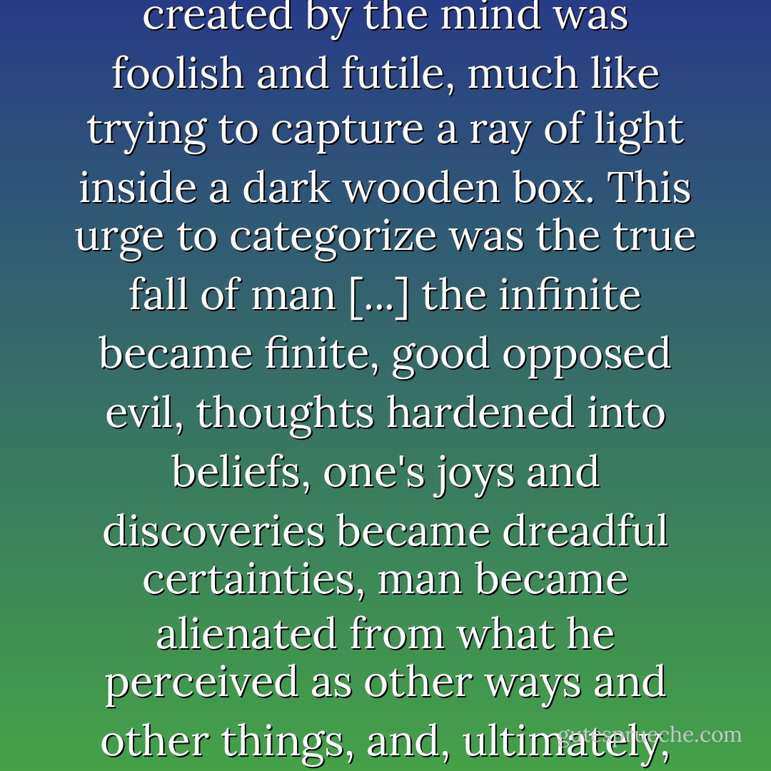 Reality [...] at every level from photons to philosophical fancies to the consciousness of living organisms was fluid [...]. To break apart and confine this reality into separate categories created by the mind was foolish and futile, much like trying to capture a ray of light inside a dark wooden box. This urge to categorize was the true fall of man [...] the infinite became finite, good opposed evil, thoughts hardened into beliefs, one's joys and discoveries became dreadful certainties, man became alienated from what he perceived as other ways and other things, and, ultimately, divided against himself, body and soul. [...] Always seeking meaning, always making their lives safe and comfortable, human beings do not truly live. - David Zindell
