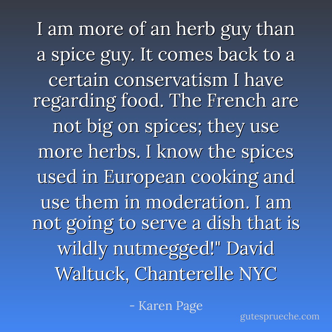 I am more of an herb guy than a spice guy. It comes back to a certain conservatism I have regarding food. The French are not big on spices; they use more herbs. I know the spices used in European cooking and use them in moderation. I am not going to serve a dish that is wildly nutmegged!" David Waltuck, Chanterelle NYC - Karen Page