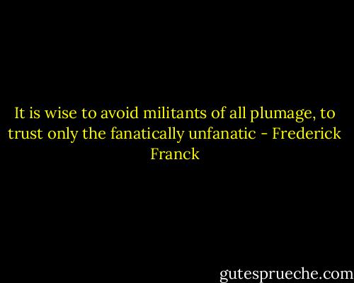 It is wise to avoid militants of all plumage, to trust only the fanatically unfanatic - Frederick Franck