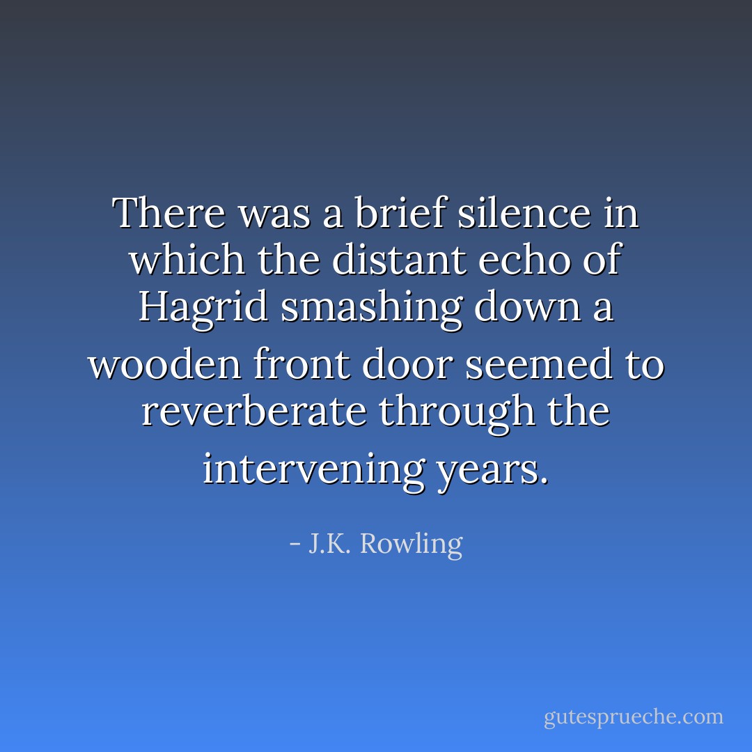 There was a brief silence in which the distant echo of Hagrid smashing down a wooden front door seemed to reverberate through the intervening years. - J.K. Rowling