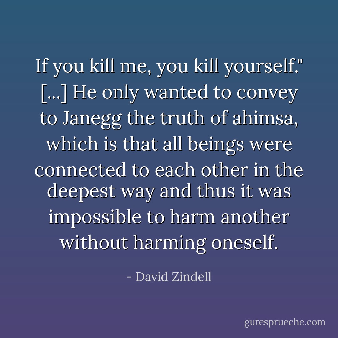 If you kill me, you kill yourself."<br />[...]<br />He only wanted to convey to Janegg the truth of ahimsa, which is that all beings were connected to each other in the deepest way and thus it was impossible to harm another without harming oneself. - David Zindell