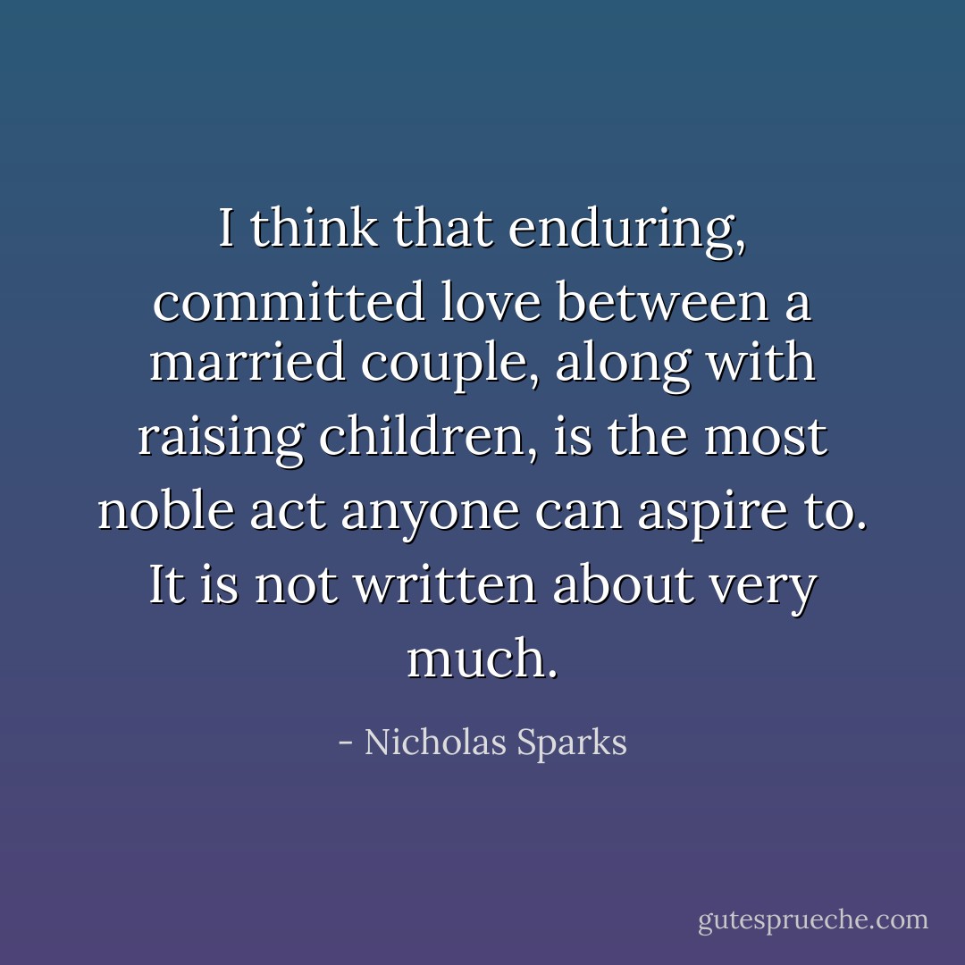 I think that enduring, committed love between a married couple, along with raising children, is the most noble act anyone can aspire to. It is not written about very much. - Nicholas Sparks