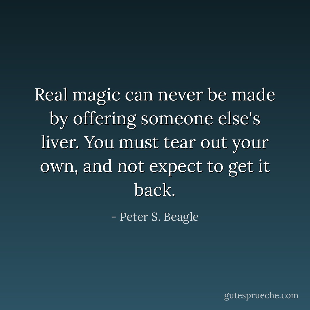 Real magic can never be made by offering someone else's liver. You must tear out your own, and not expect to get it back. - Peter S. Beagle