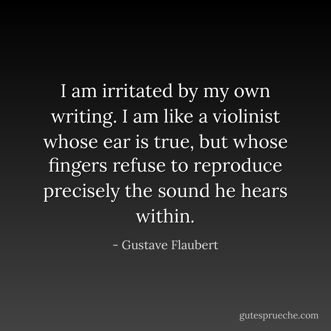I am irritated by my own writing. I am like a violinist whose ear is true, but whose fingers refuse to reproduce precisely the sound he hears within. - Gustave Flaubert