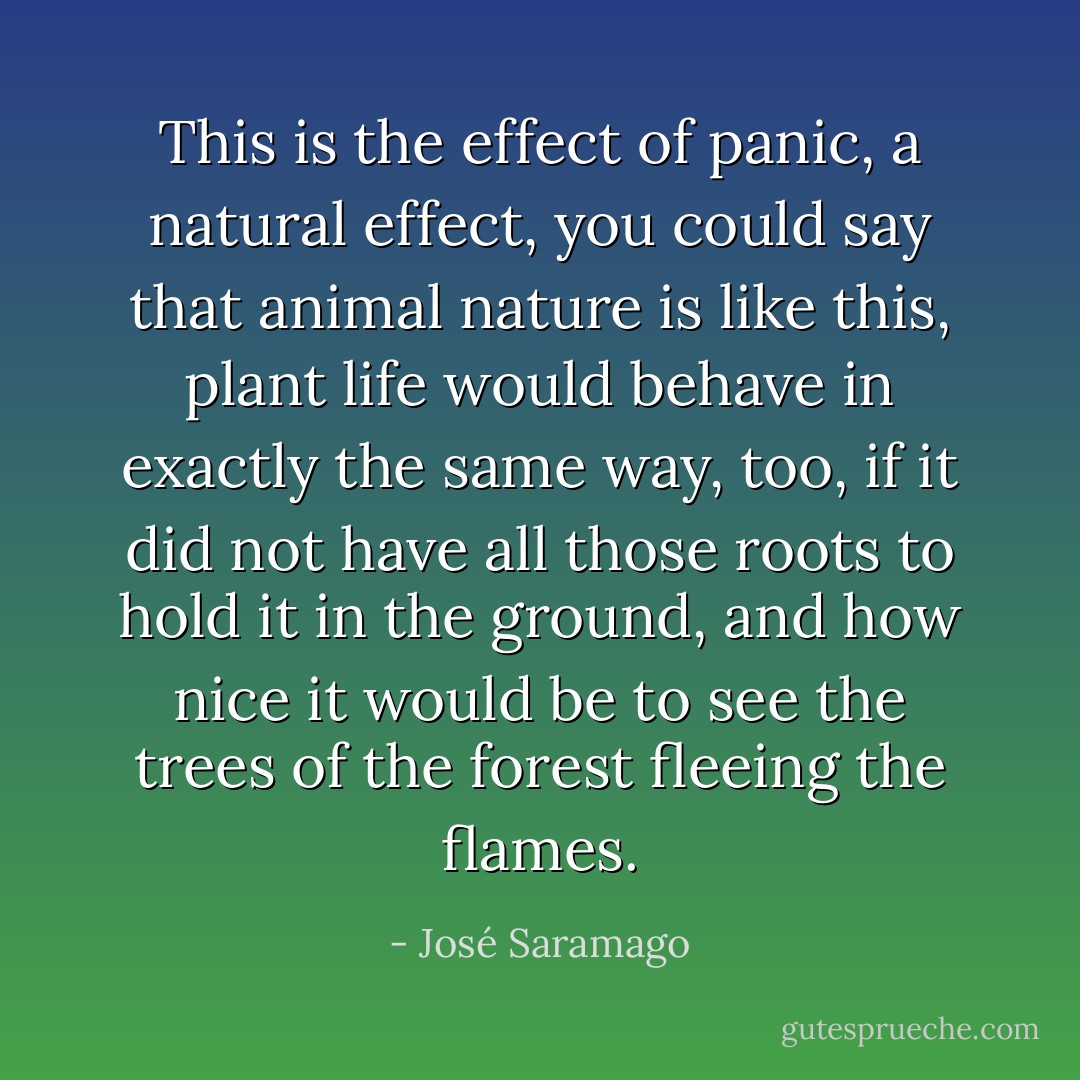 This is the effect of panic, a natural effect, you could say that animal nature is like this, plant life would behave in exactly the same way, too, if it did not have all those roots to hold it in the ground, and how nice it would be to see the trees of the forest fleeing the flames. - José Saramago