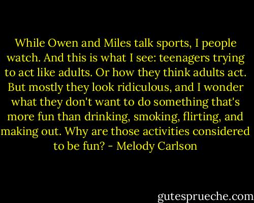 While Owen and Miles talk sports, I people watch. And this is what I see: teenagers trying to act like adults. Or how they think adults act. But mostly they look ridiculous, and I wonder what they don't want to do something that's more fun than drinking, smoking, flirting, and making out. Why are those activities considered to be fun? - Melody Carlson