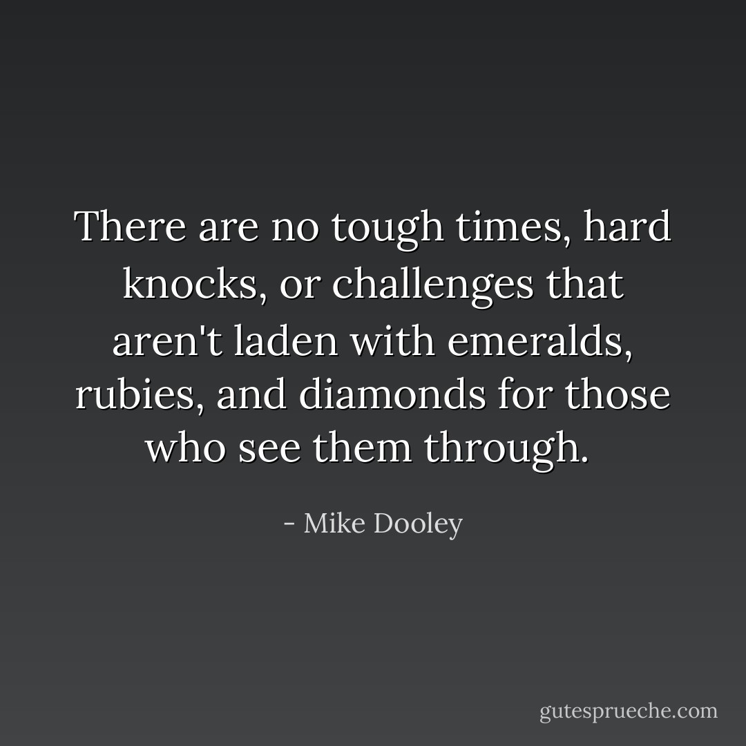 There are no tough times, hard knocks, or challenges that aren't laden with emeralds, rubies, and diamonds for those who see them through.  - Mike Dooley