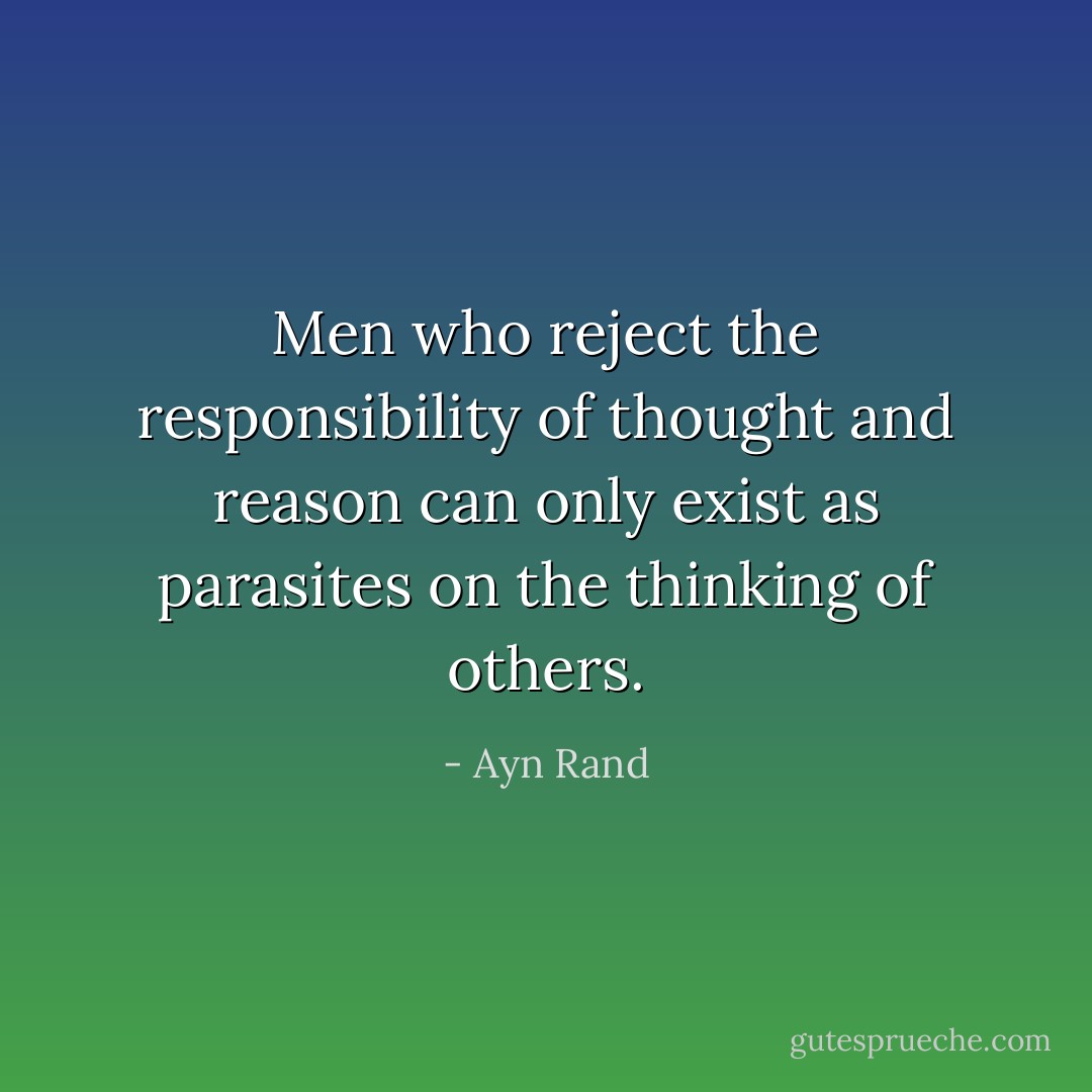 Men who reject the responsibility of thought and reason can only exist as parasites on the thinking of others. - Ayn Rand