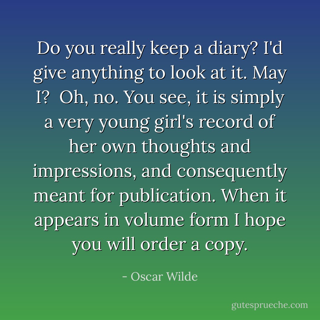 Do you really keep a diary? I'd give anything to look at it. May I?<br /><br />Oh, no. You see, it is simply a very young girl's record of her own thoughts and impressions, and consequently meant for publication. When it appears in volume form I hope you will order a copy. - Oscar Wilde