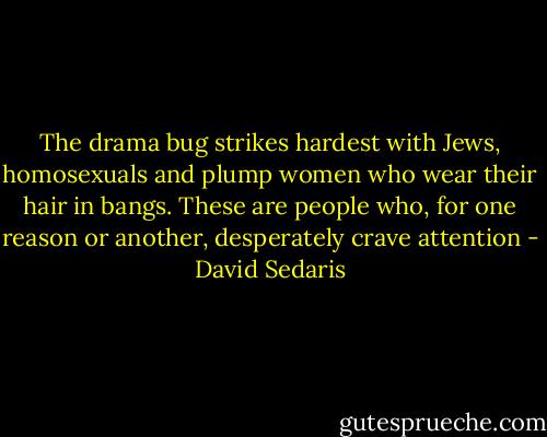 The drama bug strikes hardest with Jews, homosexuals and plump women who wear their hair in bangs. These are people who, for one reason or another, desperately crave attention - David Sedaris