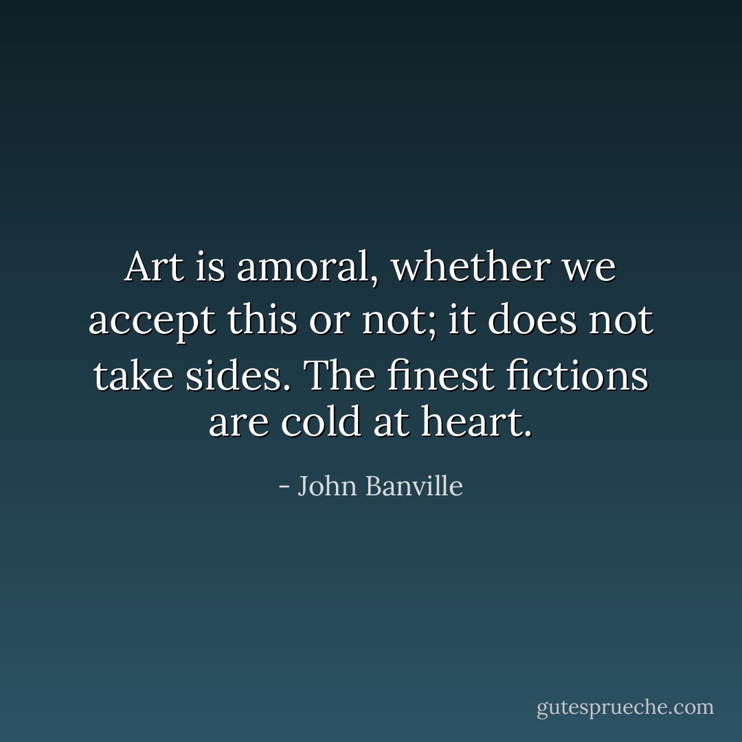 Art is amoral, whether we accept this or not; it does not take sides. The finest fictions are cold at heart. - John Banville