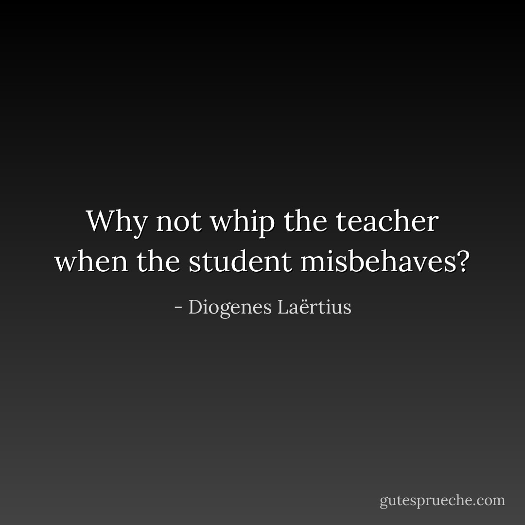 Why not whip the teacher when the student misbehaves? - Diogenes Laërtius