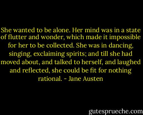 She wanted to be alone. Her mind was in a state of flutter and wonder, which made it impossible for her to be collected. She was in dancing, singing, exclaiming spirits; and till she had moved about, and talked to herself, and laughed and reflected, she could be fit for nothing rational. - Jane Austen